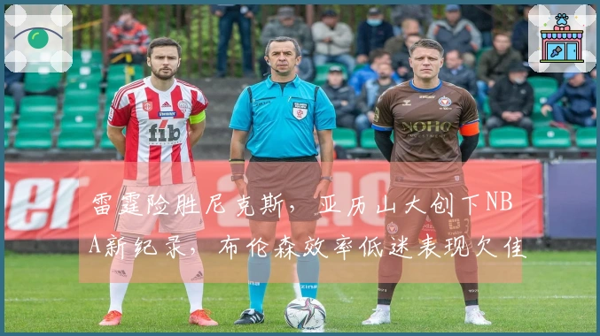 雷霆险胜尼克斯，亚历山大创下NBA新纪录，布伦森效率低迷表现欠佳