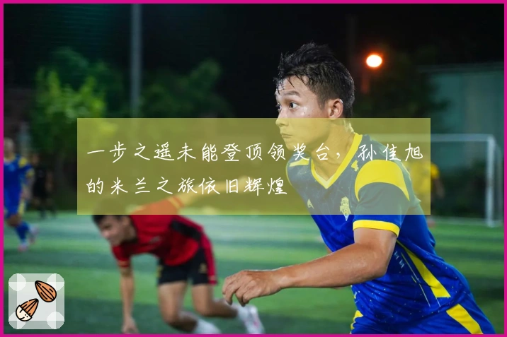 一步之遥未能登顶领奖台，孙佳旭的米兰之旅依旧辉煌