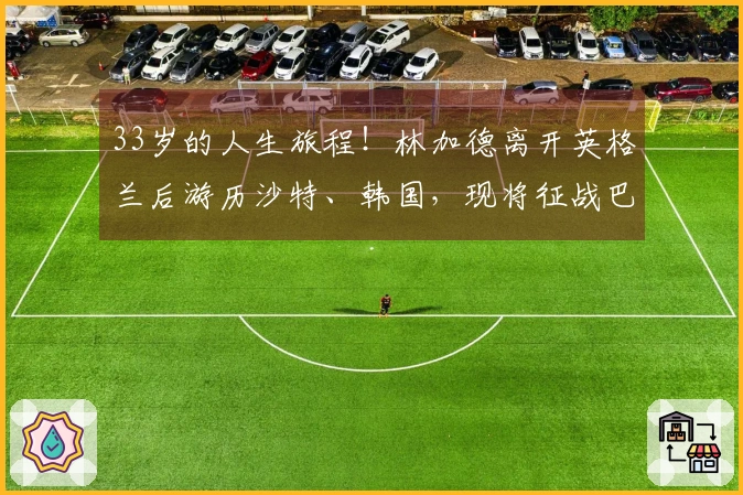 33岁的人生旅程！林加德离开英格兰后游历沙特、韩国，现将征战巴西联赛