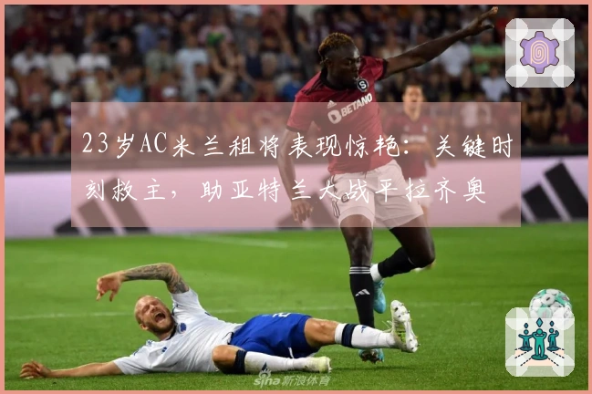 23岁AC米兰租将表现惊艳:关键时刻救主,助亚特兰大战平拉齐奥