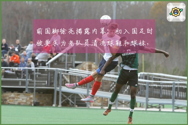 前国脚徐亮揭露内幕：初入国足时被要求为老队员清洗球鞋和球袜，引发广泛讨论