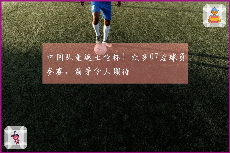 中国队重返土伦杯！众多07后球员参赛，前景令人期待