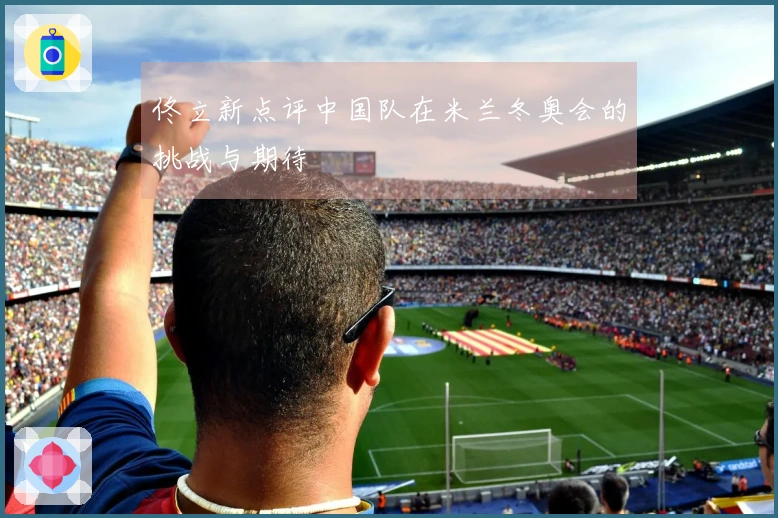 佟立新点评中国队在米兰冬奥会的挑战与期待