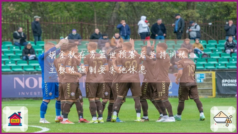 胡金秋在男篮世预赛后坚持训练，主教练强制要求他休息