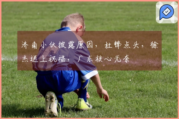 济南小伙披露原因，杜锋点头，徐杰送上祝福，广东核心无奈