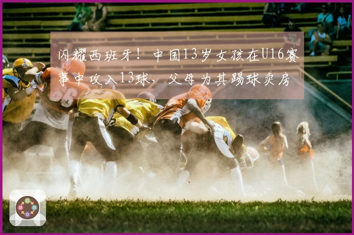 闪耀西班牙！中国13岁女孩在U16赛事中攻入13球，父母为其踢球卖房支持