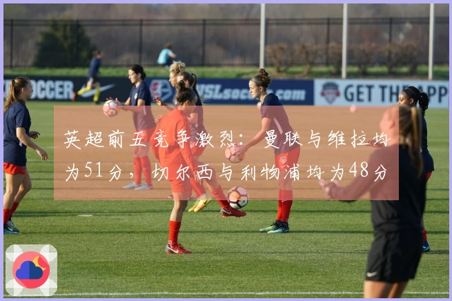 英超前五竞争激烈：曼联与维拉均为51分，切尔西与利物浦均为48分