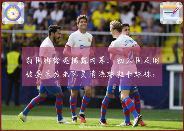 前国脚徐亮揭露内幕：初入国足时被要求为老队员清洗球鞋和球袜，引发广泛讨论