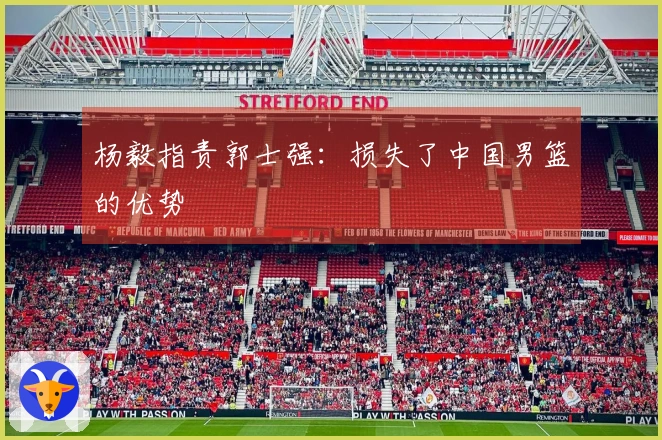 杨毅指责郭士强：损失了中国男篮的优势