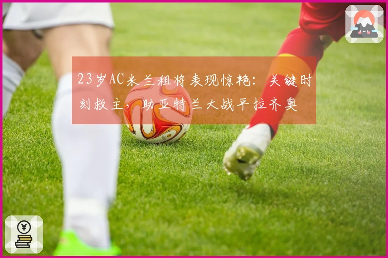 23岁AC米兰租将表现惊艳：关键时刻救主，助亚特兰大战平拉齐奥