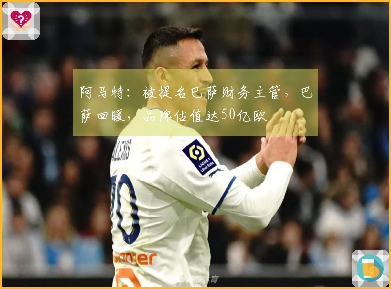 阿马特：被提名巴萨财务主管，巴萨回暖，品牌估值达50亿欧