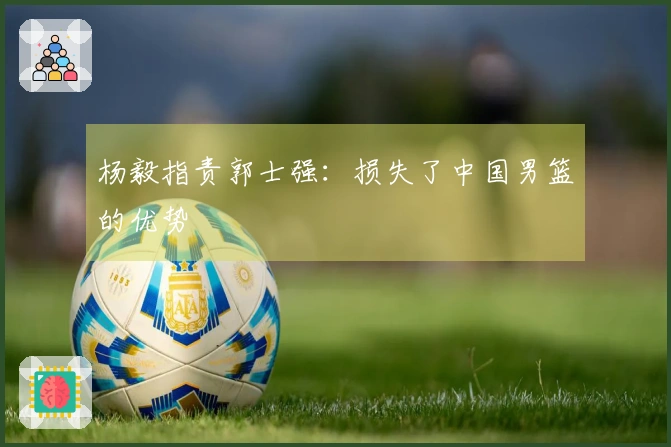 杨毅指责郭士强：损失了中国男篮的优势