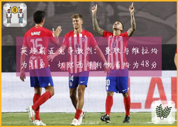 英超前五竞争激烈：曼联与维拉均为51分，切尔西与利物浦均为48分