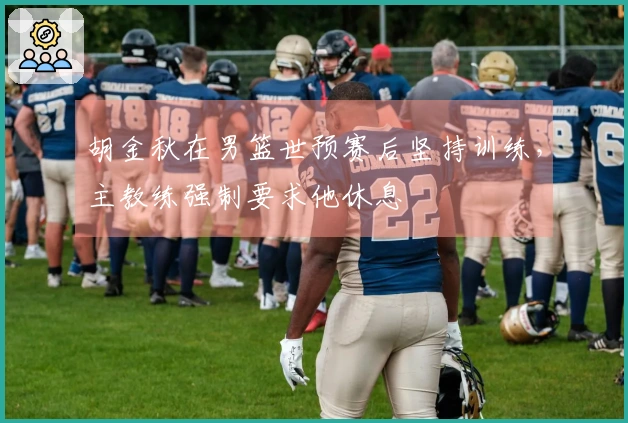 胡金秋在男篮世预赛后坚持训练，主教练强制要求他休息