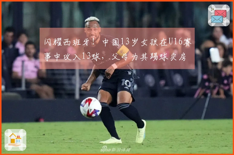 闪耀西班牙！中国13岁女孩在U16赛事中攻入13球，父母为其踢球卖房支持