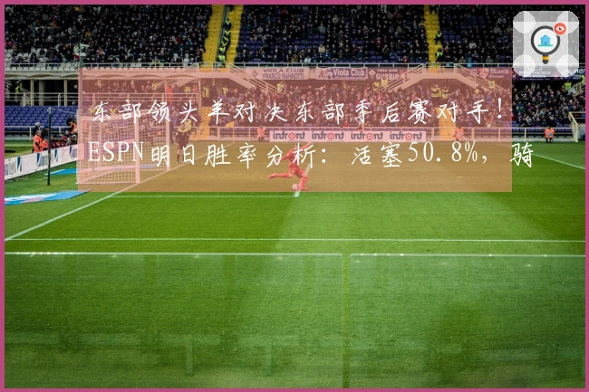 东部领头羊对决东部季后赛对手！ESPN明日胜率分析：活塞50.8%，骑士49.2%