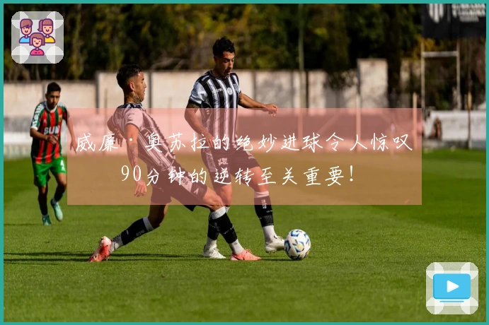 威廉·奥苏拉的绝妙进球令人惊叹，90分钟的逆转至关重要！