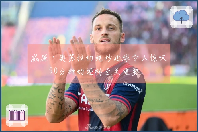 威廉·奥苏拉的绝妙进球令人惊叹,90分钟的逆转至关重要!